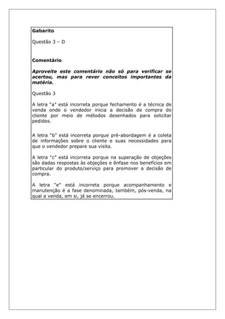 Gabarito
Questão 3 – D
Comentário
Aproveite este comentário não só para verificar se
acertou, mas para rever conceitos importantes da
matéria.
Questão 3
A letra “a” está incorreta porque fechamento é a técnica de
venda onde o vendedor inicia a decisão de compra do
cliente por meio de métodos desenhados para solicitar
pedidos.
A letra “b” está incorreta porque pré-abordagem é a coleta
de informações sobre o cliente e suas necessidades para
que o vendedor prepare sua visita.
A letra “c” está incorreta porque na superação de objeções
são dadas respostas às objeções e ênfase nos benefícios em
particular do produto/serviço para promover a decisão de
compra.
A letra “e” está incorreta porque acompanhamento e
manutenção é a fase denominada, também, pós-venda, na
qual a venda, em si, já se encerrou.
 