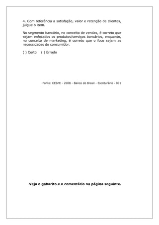 4. Com referência a satisfação, valor e retenção de clientes,
julgue o item.
No segmento bancário, no conceito de vendas, é correto que
sejam enfocados os produtos/serviços bancários, enquanto,
no conceito de marketing, é correto que o foco sejam as
necessidades do consumidor.
( ) Certo ( ) Errado
Fonte: CESPE - 2008 - Banco do Brasil - Escriturário - 001
Veja o gabarito e o comentário na página seguinte.
 