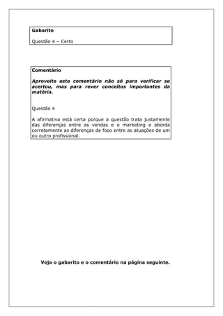 Gabarito
Questão 4 – Certo
Comentário
Aproveite este comentário não só para verificar se
acertou, mas para rever conceitos importantes da
matéria.
Questão 4
A afirmativa está certa porque a questão trata justamente
das diferenças entre as vendas e o marketing e aborda
corretamente as diferenças de foco entre as atuações de um
ou outro profissional.
Veja o gabarito e o comentário na página seguinte.
 