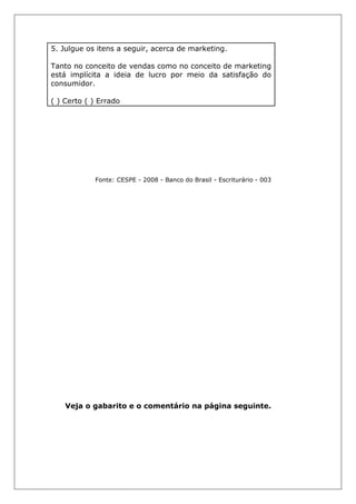 5. Julgue os itens a seguir, acerca de marketing.
Tanto no conceito de vendas como no conceito de marketing
está implícita a ideia de lucro por meio da satisfação do
consumidor.
( ) Certo ( ) Errado
Fonte: CESPE - 2008 - Banco do Brasil - Escriturário - 003
Veja o gabarito e o comentário na página seguinte.
 