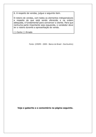 6. A respeito de vendas, julgue o seguinte item.
O roteiro de vendas, com todos os elementos indispensáveis
a respeito do que está sendo oferecido e na ordem
adequada, é fundamental para convencer o cliente. Para que
nenhuma parte importante seja esquecida, o vendedor deve
ler o roteiro durante a apresentação de venda.
( ) Certo ( ) Errado
Fonte: (CESPE - 2009 - Banco do Brasil - Escriturário)
Veja o gabarito e o comentário na página seguinte.
 