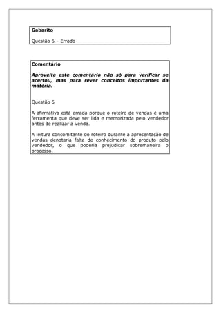 Gabarito
Questão 6 – Errado
Comentário
Aproveite este comentário não só para verificar se
acertou, mas para rever conceitos importantes da
matéria.
Questão 6
A afirmativa está errada porque o roteiro de vendas é uma
ferramenta que deve ser lida e memorizada pelo vendedor
antes de realizar a venda.
A leitura concomitante do roteiro durante a apresentação de
vendas denotaria falta de conhecimento do produto pelo
vendedor, o que poderia prejudicar sobremaneira o
processo.
 
