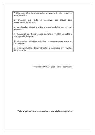 7. São exemplos de ferramentas de promoção de vendas no
setor bancário:
a) anúncios em rádio e incentivo aos caixas para
incrementar as vendas;
b) bonificação, amostra grátis e merchandising em novelas
e filmes;
c) colocação de displays nas agências, vendas casadas e
propaganda dirigida;
d) descontos, brindes, prêmios e recompensas para os
correntistas;
e) testes gratuitos, demonstrações e anúncios em revistas
de economia.
Fonte: CESGRANRIO - 2008 - Caixa - Escriturário
Veja o gabarito e o comentário na página seguinte.
 