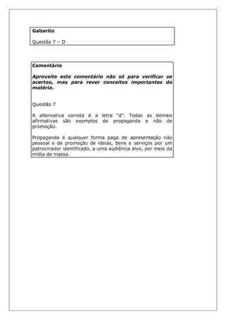 Gabarito
Questão 7 – D
Comentário
Aproveite este comentário não só para verificar se
acertou, mas para rever conceitos importantes da
matéria.
Questão 7
A alternativa correta é a letra “d”. Todas as demais
afirmativas são exemplos de propaganda e não de
promoção.
Propaganda é qualquer forma paga de apresentação não
pessoal e de promoção de ideias, bens e serviços por um
patrocinador identificado, a uma audiência alvo, por meio da
mídia de massa.
 