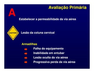 CAUTION!
Avaliação Primária
Avaliação Primária
A
A Estabelecer a permeabilidade da via aérea
Estabelecer a permeabilidade da via aérea
Lesão da coluna cervical
Lesão da coluna cervical
Armadilhas
Armadilhas
Falha do equipamento
Falha do equipamento
Inabilidade em entubar
Inabilidade em entubar
Lesão oculta da via aérea
Lesão oculta da via aérea
Progressiva perda da via aérea
Progressiva perda da via aérea
 