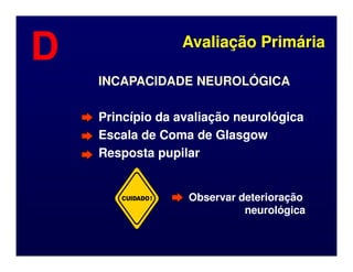 INCAPACIDADE NEUROLÓGICA
INCAPACIDADE NEUROLÓGICA
Princípio da avaliação neurológica
Princípio da avaliação neurológica
Escala de Coma de Glasgow
Escala de Coma de Glasgow
Avaliação Primária
Avaliação Primária
D
D
Escala de Coma de Glasgow
Escala de Coma de Glasgow
Resposta pupilar
Resposta pupilar
CUIDADO! Observar deterioração
Observar deterioração
neurológica
neurológica
 