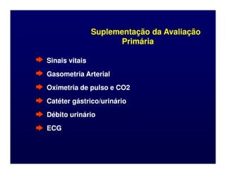 Suplementação da Avaliação
Suplementação da Avaliação
Primária
Primária
Sinais vitais
Sinais vitais
Gasometria Arterial
Gasometria Arterial
Oximetria de pulso e CO2
Oximetria de pulso e CO2
Oximetria de pulso e CO2
Oximetria de pulso e CO2
Catéter gástrico/urinário
Catéter gástrico/urinário
Débito urinário
Débito urinário
ECG
ECG
 