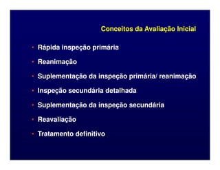 Conceitos da Avaliação Inicial
Conceitos da Avaliação Inicial
•
• Rápida inspeção primária
Rápida inspeção primária
•
• Reanimação
Reanimação
•
• Suplementação da inspeção primária/ reanimação
Suplementação da inspeção primária/ reanimação
•
• Inspeção secundária detalhada
Inspeção secundária detalhada
•
• Suplementação da inspeção secundária
Suplementação da inspeção secundária
•
• Reavaliação
Reavaliação
•
• Tratamento definitivo
Tratamento definitivo
 