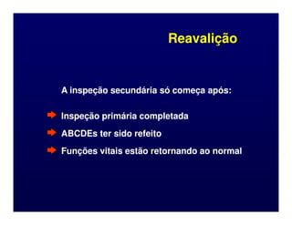 Reavalição
Reavalição
A inspeção secundária só começa após:
A inspeção secundária só começa após:
Inspeção primária completada
Inspeção primária completada
Inspeção primária completada
Inspeção primária completada
ABCDEs ter sido refeito
ABCDEs ter sido refeito
Funções vitais estão retornando ao normal
Funções vitais estão retornando ao normal
 