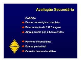CABEÇA
CABEÇA
Exame neurológico completo
Exame neurológico completo
Determinação da E.C.Glasgow
Determinação da E.C.Glasgow
Amplo exame dos olhos/ouvidos
Amplo exame dos olhos/ouvidos
Avaliação Secundária
Avaliação Secundária
Amplo exame dos olhos/ouvidos
Amplo exame dos olhos/ouvidos
Paciente inconsciente
Paciente inconsciente
Edema periorbital
Edema periorbital
Oclusão do canal auditivo
Oclusão do canal auditivo
CUIDADO!
 