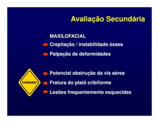 MAXILOFACIAL
MAXILOFACIAL
Crepitação / instabilidade óssea
Crepitação / instabilidade óssea
Palpação de deformidades
Palpação de deformidades
Avaliação Secundária
Avaliação Secundária
Potencial obstrução da via aérea
Potencial obstrução da via aérea
Fratura do platô cribiforme
Fratura do platô cribiforme
Lesões frequentemente esquecidas
Lesões frequentemente esquecidas
CUIDADO!
 