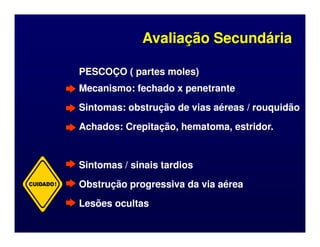 PESCOÇO ( partes moles)
PESCOÇO ( partes moles)
Mecanismo: fechado x penetrante
Mecanismo: fechado x penetrante
Sintomas: obstrução de vias aéreas / rouquidão
Sintomas: obstrução de vias aéreas / rouquidão
Achados: Crepitação, hematoma, estridor.
Achados: Crepitação, hematoma, estridor.
Avaliação Secundária
Avaliação Secundária
Achados: Crepitação, hematoma, estridor.
Achados: Crepitação, hematoma, estridor.
Sintomas / sinais tardios
Sintomas / sinais tardios
Obstrução progressiva da via aérea
Obstrução progressiva da via aérea
Lesões ocultas
Lesões ocultas
CUIDADO!
 
