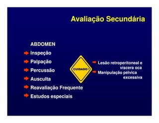 ABDOMEN
ABDOMEN
Inspeção
Inspeção
Palpação
Palpação Lesão retroperitoneal e
Lesão retroperitoneal e
Avaliação Secundária
Avaliação Secundária
Palpação
Palpação
Percussão
Percussão
Ausculta
Ausculta
Reavaliação Frequente
Reavaliação Frequente
Estudos especiais
Estudos especiais
CUIDADO!
Lesão retroperitoneal e
Lesão retroperitoneal e
víscera oca
víscera oca
Manipulação pélvica
Manipulação pélvica
excessiva
excessiva
 