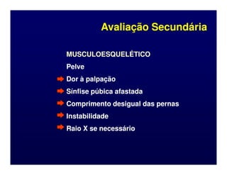 MUSCULOESQUELÉTICO
MUSCULOESQUELÉTICO
Pelve
Pelve
Dor à palpação
Dor à palpação
Sínfise púbica afastada
Sínfise púbica afastada
Avaliação Secundária
Avaliação Secundária
Sínfise púbica afastada
Sínfise púbica afastada
Comprimento desigual das pernas
Comprimento desigual das pernas
Instabilidade
Instabilidade
Raio X se necessário
Raio X se necessário
 
