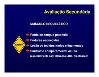 MUSCULO ESQUELÉTICO
MUSCULO ESQUELÉTICO
Perda de sangue potencial
Perda de sangue potencial
Fraturas esquecidas
Fraturas esquecidas
Avaliação Secundária
Avaliação Secundária
Fraturas esquecidas
Fraturas esquecidas
Lesão de tecidos moles e ligamentos
Lesão de tecidos moles e ligamentos
Síndrome compartimental oculta
Síndrome compartimental oculta
(especialmente com alteração LOC / hipotensão)
(especialmente com alteração LOC / hipotensão)
CUIDADO!
 