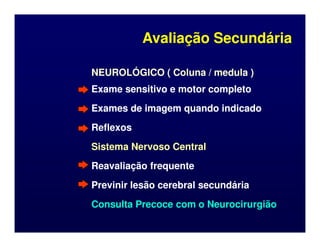 NEUROLÓGICO ( Coluna / medula )
NEUROLÓGICO ( Coluna / medula )
Exame sensitivo e motor completo
Exame sensitivo e motor completo
Exames de imagem quando indicado
Exames de imagem quando indicado
Reflexos
Reflexos
Avaliação Secundária
Avaliação Secundária
Reflexos
Reflexos
Sistema Nervoso Central
Sistema Nervoso Central
Reavaliação frequente
Reavaliação frequente
Previnir lesão cerebral secundária
Previnir lesão cerebral secundária
Consulta Precoce com o Neurocirurgião
Consulta Precoce com o Neurocirurgião
 