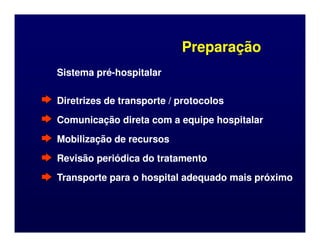 Preparação
Preparação
Sistema pré
Sistema pré-
-hospitalar
hospitalar
Diretrizes de transporte / protocolos
Diretrizes de transporte / protocolos
Comunicação direta com a equipe hospitalar
Comunicação direta com a equipe hospitalar
Comunicação direta com a equipe hospitalar
Comunicação direta com a equipe hospitalar
Mobilização de recursos
Mobilização de recursos
Revisão periódica do tratamento
Revisão periódica do tratamento
Transporte para o hospital adequado mais próximo
Transporte para o hospital adequado mais próximo
 