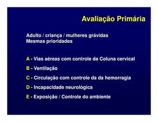 Avaliação Primária
Avaliação Primária
Adulto / criança / mulheres grávidas
Adulto / criança / mulheres grávidas
Mesmas prioridades
Mesmas prioridades
A
A -
- Vias aéreas com controle da Coluna cervical
Vias aéreas com controle da Coluna cervical
A
A -
- Vias aéreas com controle da Coluna cervical
Vias aéreas com controle da Coluna cervical
B
B -
- Ventilação
Ventilação
C
C -
- Circulação com controle da da hemorragia
Circulação com controle da da hemorragia
D
D -
- Incapacidade neurológica
Incapacidade neurológica
E
E -
- Exposição / Controle do ambiente
Exposição / Controle do ambiente
 