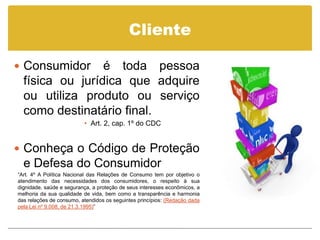 Cliente

 Consumidor     é toda pessoa
  física ou jurídica que adquire
  ou utiliza produto ou serviço
  como destinatário final.
                          • Art. 2, cap. 1º do CDC


 Conheça o Código de Proteção
  e Defesa do Consumidor
“Art. 4º A Política Nacional das Relações de Consumo tem por objetivo o
atendimento das necessidades dos consumidores, o respeito à sua
dignidade, saúde e segurança, a proteção de seus interesses econômicos, a
melhoria da sua qualidade de vida, bem como a transparência e harmonia
das relações de consumo, atendidos os seguintes princípios: (Redação dada
pela Lei nº 9.008, de 21.3.1995)”
 