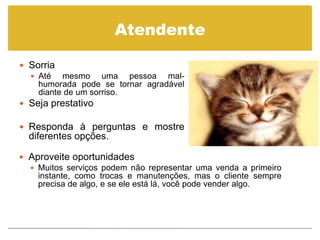 Atendente

 Sorria
   Até   mesmo uma pessoa mal-
    humorada pode se tornar agradável
    diante de um sorriso.
 Seja prestativo

 Responda à perguntas e mostre
  diferentes opções.

 Aproveite oportunidades
   Muitos serviços podem não representar uma venda a primeiro
    instante, como trocas e manutenções, mas o cliente sempre
    precisa de algo, e se ele está lá, você pode vender algo.
 