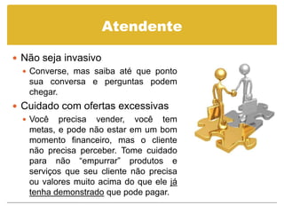 Atendente

 Não seja invasivo
   Converse, mas saiba até que ponto
    sua conversa e perguntas podem
    chegar.
 Cuidado com ofertas excessivas
   Você precisa vender, você tem
    metas, e pode não estar em um bom
    momento financeiro, mas o cliente
    não precisa perceber. Tome cuidado
    para não “empurrar” produtos e
    serviços que seu cliente não precisa
    ou valores muito acima do que ele já
    tenha demonstrado que pode pagar.
 