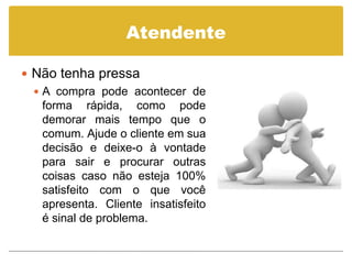 Atendente

 Não tenha pressa
   A compra pode acontecer de
    forma rápida, como pode
    demorar mais tempo que o
    comum. Ajude o cliente em sua
    decisão e deixe-o à vontade
    para sair e procurar outras
    coisas caso não esteja 100%
    satisfeito com o que você
    apresenta. Cliente insatisfeito
    é sinal de problema.
 