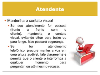 Atendente

 Mantenha o contato visual
   Se seu atendimento for pessoal
    (frente     a     frente    com      o
    cliente),    mantenha     o    contato
    visual, evitando olhar para baixo ou
    para longe. Isso passará segurança.
   Se            for         atendimento
    telefônico, procure manter a voz em
    uma altura audível, fale claramente e
    permita que o cliente o interrompa a
    qualquer          momento        para
    perguntar, ou até mesmo recusar.
 