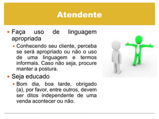 Atendente

 Faça    uso      de     linguagem
  apropriada
   Conhecendo seu cliente, perceba
    se será apropriado ou não o uso
    de uma linguagem e termos
    informais. Caso não seja, procure
    manter a postura.
 Seja educado
   Bom dia, boa tarde, obrigado
    (a), por favor, entre outros, devem
    ser ditos independente de uma
    venda acontecer ou não.
 