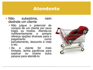 Atendente

 Não     subestime,        nem
 destrate um cliente
  Não    julgue o potencial de
   compra de um cliente por seus
   trajes ou modos. Atenda-os
   indiferentemente e sempre
   ofereça opções diversas para o
   pagamento                como
   parcelamento, desconto à vista
   e etc.
  Se     o    cliente for   mais
   limitado, tenha paciência para
   explicar ou chame outra
   pessoa para atendê-lo.
 