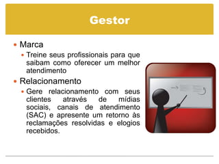 Gestor

 Marca
   Treine seus profissionais para que
    saibam como oferecer um melhor
    atendimento
 Relacionamento
   Gere relacionamento com seus
    clientes   através  de   mídias
    sociais, canais de atendimento
    (SAC) e apresente um retorno às
    reclamações resolvidas e elogios
    recebidos.
 