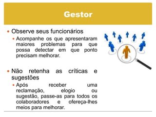 Gestor

 Observe seus funcionários
   Acompanhe os que apresentaram
    maiores problemas para que
    possa detectar em que ponto
    precisam melhorar.


 Não  retenha     as   críticas   e
 sugestões
  Após         receber          uma
   reclamação,        elogio       ou
   sugestão, passe-as para todos os
   colaboradores    e    ofereça-lhes
   meios para melhorar.
 
