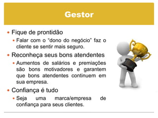 Gestor

 Fique de prontidão
   Falar com o “dono do negócio” faz o
    cliente se sentir mais seguro.
 Reconheça seus bons atendentes
   Aumentos de salários e premiações
    são bons motivadores e garantem
    que bons atendentes continuem em
    sua empresa.
 Confiança é tudo
   Seja    uma     marca/empresa   de
    confiança para seus clientes.
 