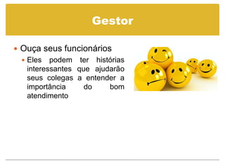 Gestor

 Ouça seus funcionários
   Eles podem ter histórias
    interessantes que ajudarão
    seus colegas a entender a
    importância     do    bom
    atendimento
 
