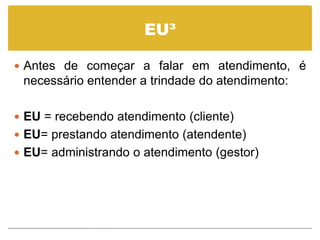 EU³

 Antes de começar a falar em atendimento, é
 necessário entender a trindade do atendimento:

 EU = recebendo atendimento (cliente)
 EU= prestando atendimento (atendente)
 EU= administrando o atendimento (gestor)
 