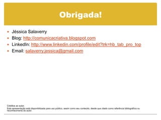 Obrigada!
 Jéssica Salaverry
 Blog: http://comunicacriativa.blogspot.com
 LinkedIn: http://www.linkedin.com/profile/edit?trk=hb_tab_pro_top
 Email: salaverry.jessica@gmail.com




Créditos ao autor.
Esta apresentação está disponibilizada para uso público, assim como seu conteúdo, desde que citado como referência bibliográfica ou
reconhecimento do autor.
 
