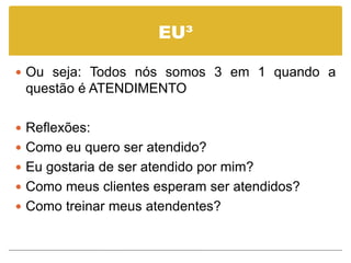 EU³

 Ou seja: Todos nós somos 3 em 1 quando a
 questão é ATENDIMENTO

 Reflexões:
 Como eu quero ser atendido?
 Eu gostaria de ser atendido por mim?
 Como meus clientes esperam ser atendidos?
 Como treinar meus atendentes?
 