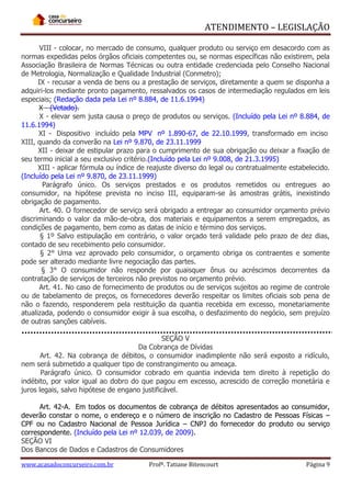 ATENDIMENTO – LEGISLAÇÃO
VIII - colocar, no mercado de consumo, qualquer produto ou serviço em desacordo com as
normas expedidas pelos órgãos oficiais competentes ou, se normas específicas não existirem, pela
Associação Brasileira de Normas Técnicas ou outra entidade credenciada pelo Conselho Nacional
de Metrologia, Normalização e Qualidade Industrial (Conmetro);
IX - recusar a venda de bens ou a prestação de serviços, diretamente a quem se disponha a
adquiri-los mediante pronto pagamento, ressalvados os casos de intermediação regulados em leis
especiais; (Redação dada pela Lei nº 8.884, de 11.6.1994)
X - (Vetado).
X - elevar sem justa causa o preço de produtos ou serviços. (Incluído pela Lei nº 8.884, de
11.6.1994)
XI - Dispositivo incluído pela MPV nº 1.890-67, de 22.10.1999, transformado em inciso
XIII, quando da converão na Lei nº 9.870, de 23.11.1999
XII - deixar de estipular prazo para o cumprimento de sua obrigação ou deixar a fixação de
seu termo inicial a seu exclusivo critério.(Incluído pela Lei nº 9.008, de 21.3.1995)
XIII - aplicar fórmula ou índice de reajuste diverso do legal ou contratualmente estabelecido.
(Incluído pela Lei nº 9.870, de 23.11.1999)
Parágrafo único. Os serviços prestados e os produtos remetidos ou entregues ao
consumidor, na hipótese prevista no inciso III, equiparam-se às amostras grátis, inexistindo
obrigação de pagamento.
Art. 40. O fornecedor de serviço será obrigado a entregar ao consumidor orçamento prévio
discriminando o valor da mão-de-obra, dos materiais e equipamentos a serem empregados, as
condições de pagamento, bem como as datas de início e término dos serviços.
§ 1º Salvo estipulação em contrário, o valor orçado terá validade pelo prazo de dez dias,
contado de seu recebimento pelo consumidor.
§ 2° Uma vez aprovado pelo consumidor, o orçamento obriga os contraentes e somente
pode ser alterado mediante livre negociação das partes.
§ 3° O consumidor não responde por quaisquer ônus ou acréscimos decorrentes da
contratação de serviços de terceiros não previstos no orçamento prévio.
Art. 41. No caso de fornecimento de produtos ou de serviços sujeitos ao regime de controle
ou de tabelamento de preços, os fornecedores deverão respeitar os limites oficiais sob pena de
não o fazendo, responderem pela restituição da quantia recebida em excesso, monetariamente
atualizada, podendo o consumidor exigir à sua escolha, o desfazimento do negócio, sem prejuízo
de outras sanções cabíveis.
SEÇÃO V
Da Cobrança de Dívidas
Art. 42. Na cobrança de débitos, o consumidor inadimplente não será exposto a ridículo,
nem será submetido a qualquer tipo de constrangimento ou ameaça.
Parágrafo único. O consumidor cobrado em quantia indevida tem direito à repetição do
indébito, por valor igual ao dobro do que pagou em excesso, acrescido de correção monetária e
juros legais, salvo hipótese de engano justificável.
Art. 42-A. Em todos os documentos de cobrança de débitos apresentados ao consumidor,
deverão constar o nome, o endereço e o número de inscrição no Cadastro de Pessoas Físicas –
CPF ou no Cadastro Nacional de Pessoa Jurídica – CNPJ do fornecedor do produto ou serviço
correspondente. (Incluído pela Lei nº 12.039, de 2009).
SEÇÃO VI
Dos Bancos de Dados e Cadastros de Consumidores
www.acasadoconcurseiro.com.br

Profª. Tatiane Bitencourt

Página 9

 