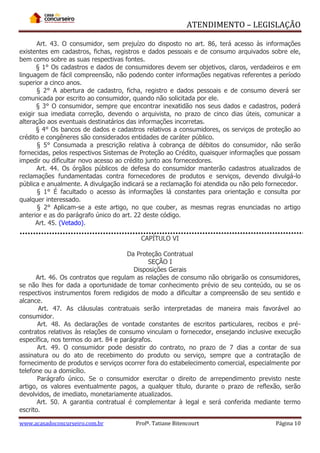 ATENDIMENTO – LEGISLAÇÃO
Art. 43. O consumidor, sem prejuízo do disposto no art. 86, terá acesso às informações
existentes em cadastros, fichas, registros e dados pessoais e de consumo arquivados sobre ele,
bem como sobre as suas respectivas fontes.
§ 1° Os cadastros e dados de consumidores devem ser objetivos, claros, verdadeiros e em
linguagem de fácil compreensão, não podendo conter informações negativas referentes a período
superior a cinco anos.
§ 2° A abertura de cadastro, ficha, registro e dados pessoais e de consumo deverá ser
comunicada por escrito ao consumidor, quando não solicitada por ele.
§ 3° O consumidor, sempre que encontrar inexatidão nos seus dados e cadastros, poderá
exigir sua imediata correção, devendo o arquivista, no prazo de cinco dias úteis, comunicar a
alteração aos eventuais destinatários das informações incorretas.
§ 4° Os bancos de dados e cadastros relativos a consumidores, os serviços de proteção ao
crédito e congêneres são considerados entidades de caráter público.
§ 5° Consumada a prescrição relativa à cobrança de débitos do consumidor, não serão
fornecidas, pelos respectivos Sistemas de Proteção ao Crédito, quaisquer informações que possam
impedir ou dificultar novo acesso ao crédito junto aos fornecedores.
Art. 44. Os órgãos públicos de defesa do consumidor manterão cadastros atualizados de
reclamações fundamentadas contra fornecedores de produtos e serviços, devendo divulgá-lo
pública e anualmente. A divulgação indicará se a reclamação foi atendida ou não pelo fornecedor.
§ 1° É facultado o acesso às informações lá constantes para orientação e consulta por
qualquer interessado.
§ 2° Aplicam-se a este artigo, no que couber, as mesmas regras enunciadas no artigo
anterior e as do parágrafo único do art. 22 deste código.
Art. 45. (Vetado).
CAPÍTULO VI
Da Proteção Contratual
SEÇÃO I
Disposições Gerais
Art. 46. Os contratos que regulam as relações de consumo não obrigarão os consumidores,
se não lhes for dada a oportunidade de tomar conhecimento prévio de seu conteúdo, ou se os
respectivos instrumentos forem redigidos de modo a dificultar a compreensão de seu sentido e
alcance.
Art. 47. As cláusulas contratuais serão interpretadas de maneira mais favorável ao
consumidor.
Art. 48. As declarações de vontade constantes de escritos particulares, recibos e précontratos relativos às relações de consumo vinculam o fornecedor, ensejando inclusive execução
específica, nos termos do art. 84 e parágrafos.
Art. 49. O consumidor pode desistir do contrato, no prazo de 7 dias a contar de sua
assinatura ou do ato de recebimento do produto ou serviço, sempre que a contratação de
fornecimento de produtos e serviços ocorrer fora do estabelecimento comercial, especialmente por
telefone ou a domicílio.
Parágrafo único. Se o consumidor exercitar o direito de arrependimento previsto neste
artigo, os valores eventualmente pagos, a qualquer título, durante o prazo de reflexão, serão
devolvidos, de imediato, monetariamente atualizados.
Art. 50. A garantia contratual é complementar à legal e será conferida mediante termo
escrito.
www.acasadoconcurseiro.com.br

Profª. Tatiane Bitencourt

Página 10

 