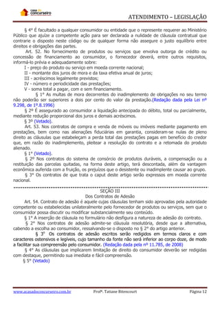 ATENDIMENTO – LEGISLAÇÃO
§ 4° É facultado a qualquer consumidor ou entidade que o represente requerer ao Ministério
Público que ajuíze a competente ação para ser declarada a nulidade de cláusula contratual que
contrarie o disposto neste código ou de qualquer forma não assegure o justo equilíbrio entre
direitos e obrigações das partes.
Art. 52. No fornecimento de produtos ou serviços que envolva outorga de crédito ou
concessão de financiamento ao consumidor, o fornecedor deverá, entre outros requisitos,
informá-lo prévia e adequadamente sobre:
I - preço do produto ou serviço em moeda corrente nacional;
II - montante dos juros de mora e da taxa efetiva anual de juros;
III - acréscimos legalmente previstos;
IV - número e periodicidade das prestações;
V - soma total a pagar, com e sem financiamento.
§ 1° As multas de mora decorrentes do inadimplemento de obrigações no seu termo
não poderão ser superiores a dois por cento do valor da prestação.(Redação dada pela Lei nº
9.298, de 1º.8.1996)
§ 2º É assegurado ao consumidor a liquidação antecipada do débito, total ou parcialmente,
mediante redução proporcional dos juros e demais acréscimos.
§ 3º (Vetado).
Art. 53. Nos contratos de compra e venda de móveis ou imóveis mediante pagamento em
prestações, bem como nas alienações fiduciárias em garantia, consideram-se nulas de pleno
direito as cláusulas que estabeleçam a perda total das prestações pagas em benefício do credor
que, em razão do inadimplemento, pleitear a resolução do contrato e a retomada do produto
alienado.
§ 1° (Vetado).
§ 2º Nos contratos do sistema de consórcio de produtos duráveis, a compensação ou a
restituição das parcelas quitadas, na forma deste artigo, terá descontada, além da vantagem
econômica auferida com a fruição, os prejuízos que o desistente ou inadimplente causar ao grupo.
§ 3° Os contratos de que trata o caput deste artigo serão expressos em moeda corrente
nacional.
SEÇÃO III
Dos Contratos de Adesão
Art. 54. Contrato de adesão é aquele cujas cláusulas tenham sido aprovadas pela autoridade
competente ou estabelecidas unilateralmente pelo fornecedor de produtos ou serviços, sem que o
consumidor possa discutir ou modificar substancialmente seu conteúdo.
§ 1° A inserção de cláusula no formulário não desfigura a natureza de adesão do contrato.
§ 2° Nos contratos de adesão admite-se cláusula resolutória, desde que a alternativa,
cabendo a escolha ao consumidor, ressalvando-se o disposto no § 2° do artigo anterior.
§ 3o Os contratos de adesão escritos serão redigidos em termos claros e com
caracteres ostensivos e legíveis, cujo tamanho da fonte não será inferior ao corpo doze, de modo
a facilitar sua compreensão pelo consumidor. (Redação dada pela nº 11.785, de 2008)
§ 4° As cláusulas que implicarem limitação de direito do consumidor deverão ser redigidas
com destaque, permitindo sua imediata e fácil compreensão.
§ 5° (Vetado)

www.acasadoconcurseiro.com.br

Profª. Tatiane Bitencourt

Página 12

 