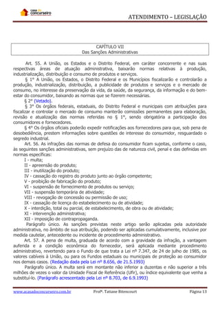 ATENDIMENTO – LEGISLAÇÃO

CAPÍTULO VII
Das Sanções Administrativas
Art. 55. A União, os Estados e o Distrito Federal, em caráter concorrente e nas suas
respectivas áreas de atuação administrativa, baixarão normas relativas à produção,
industrialização, distribuição e consumo de produtos e serviços.
§ 1° A União, os Estados, o Distrito Federal e os Municípios fiscalizarão e controlarão a
produção, industrialização, distribuição, a publicidade de produtos e serviços e o mercado de
consumo, no interesse da preservação da vida, da saúde, da segurança, da informação e do bemestar do consumidor, baixando as normas que se fizerem necessárias.
§ 2° (Vetado).
§ 3° Os órgãos federais, estaduais, do Distrito Federal e municipais com atribuições para
fiscalizar e controlar o mercado de consumo manterão comissões permanentes para elaboração,
revisão e atualização das normas referidas no § 1°, sendo obrigatória a participação dos
consumidores e fornecedores.
§ 4° Os órgãos oficiais poderão expedir notificações aos fornecedores para que, sob pena de
desobediência, prestem informações sobre questões de interesse do consumidor, resguardado o
segredo industrial.
Art. 56. As infrações das normas de defesa do consumidor ficam sujeitas, conforme o caso,
às seguintes sanções administrativas, sem prejuízo das de natureza civil, penal e das definidas em
normas específicas:
I - multa;
II - apreensão do produto;
III - inutilização do produto;
IV - cassação do registro do produto junto ao órgão competente;
V - proibição de fabricação do produto;
VI - suspensão de fornecimento de produtos ou serviço;
VII - suspensão temporária de atividade;
VIII - revogação de concessão ou permissão de uso;
IX - cassação de licença do estabelecimento ou de atividade;
X - interdição, total ou parcial, de estabelecimento, de obra ou de atividade;
XI - intervenção administrativa;
XII - imposição de contrapropaganda.
Parágrafo único. As sanções previstas neste artigo serão aplicadas pela autoridade
administrativa, no âmbito de sua atribuição, podendo ser aplicadas cumulativamente, inclusive por
medida cautelar, antecedente ou incidente de procedimento administrativo.
Art. 57. A pena de multa, graduada de acordo com a gravidade da infração, a vantagem
auferida e a condição econômica do fornecedor, será aplicada mediante procedimento
administrativo, revertendo para o Fundo de que trata a Lei nº 7.347, de 24 de julho de 1985, os
valores cabíveis à União, ou para os Fundos estaduais ou municipais de proteção ao consumidor
nos demais casos. (Redação dada pela Lei nº 8.656, de 21.5.1993)
Parágrafo único. A multa será em montante não inferior a duzentas e não superior a três
milhões de vezes o valor da Unidade Fiscal de Referência (Ufir), ou índice equivalente que venha a
substituí-lo. (Parágrafo acrescentado pela Lei nº 8.703, de 6.9.1993)
www.acasadoconcurseiro.com.br

Profª. Tatiane Bitencourt

Página 13

 