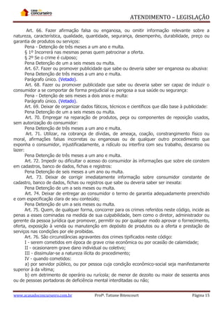 ATENDIMENTO – LEGISLAÇÃO
Art. 66. Fazer afirmação falsa ou enganosa, ou omitir informação relevante sobre a
natureza, característica, qualidade, quantidade, segurança, desempenho, durabilidade, preço ou
garantia de produtos ou serviços:
Pena - Detenção de três meses a um ano e multa.
§ 1º Incorrerá nas mesmas penas quem patrocinar a oferta.
§ 2º Se o crime é culposo;
Pena Detenção de um a seis meses ou multa.
Art. 67. Fazer ou promover publicidade que sabe ou deveria saber ser enganosa ou abusiva:
Pena Detenção de três meses a um ano e multa.
Parágrafo único. (Vetado).
Art. 68. Fazer ou promover publicidade que sabe ou deveria saber ser capaz de induzir o
consumidor a se comportar de forma prejudicial ou perigosa a sua saúde ou segurança:
Pena - Detenção de seis meses a dois anos e multa:
Parágrafo único. (Vetado).
Art. 69. Deixar de organizar dados fáticos, técnicos e científicos que dão base à publicidade:
Pena Detenção de um a seis meses ou multa.
Art. 70. Empregar na reparação de produtos, peça ou componentes de reposição usados,
sem autorização do consumidor:
Pena Detenção de três meses a um ano e multa.
Art. 71. Utilizar, na cobrança de dívidas, de ameaça, coação, constrangimento físico ou
moral, afirmações falsas incorretas ou enganosas ou de qualquer outro procedimento que
exponha o consumidor, injustificadamente, a ridículo ou interfira com seu trabalho, descanso ou
lazer:
Pena Detenção de três meses a um ano e multa.
Art. 72. Impedir ou dificultar o acesso do consumidor às informações que sobre ele constem
em cadastros, banco de dados, fichas e registros:
Pena Detenção de seis meses a um ano ou multa.
Art. 73. Deixar de corrigir imediatamente informação sobre consumidor constante de
cadastro, banco de dados, fichas ou registros que sabe ou deveria saber ser inexata:
Pena Detenção de um a seis meses ou multa.
Art. 74. Deixar de entregar ao consumidor o termo de garantia adequadamente preenchido
e com especificação clara de seu conteúdo;
Pena Detenção de um a seis meses ou multa.
Art. 75. Quem, de qualquer forma, concorrer para os crimes referidos neste código, incide as
penas a esses cominadas na medida de sua culpabilidade, bem como o diretor, administrador ou
gerente da pessoa jurídica que promover, permitir ou por qualquer modo aprovar o fornecimento,
oferta, exposição à venda ou manutenção em depósito de produtos ou a oferta e prestação de
serviços nas condições por ele proibidas.
Art. 76. São circunstâncias agravantes dos crimes tipificados neste código:
I - serem cometidos em época de grave crise econômica ou por ocasião de calamidade;
II - ocasionarem grave dano individual ou coletivo;
III - dissimular-se a natureza ilícita do procedimento;
IV - quando cometidos:
a) por servidor público, ou por pessoa cuja condição econômico-social seja manifestamente
superior à da vítima;
b) em detrimento de operário ou rurícola; de menor de dezoito ou maior de sessenta anos
ou de pessoas portadoras de deficiência mental interditadas ou não;
www.acasadoconcurseiro.com.br

Profª. Tatiane Bitencourt

Página 15

 