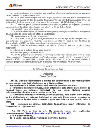 ATENDIMENTO – LEGISLAÇÃO
V - serem praticados em operações que envolvam alimentos, medicamentos ou quaisquer
outros produtos ou serviços essenciais .
Art. 77. A pena pecuniária prevista nesta Seção será fixada em dias-multa, correspondente
ao mínimo e ao máximo de dias de duração da pena privativa da liberdade cominada ao crime. Na
individualização desta multa, o juiz observará o disposto no art. 60, §1° do Código Penal.
Art. 78. Além das penas privativas de liberdade e de multa, podem ser impostas, cumulativa
ou alternadamente, observado odisposto nos arts. 44 a 47, do Código Penal:
I - a interdição temporária de direitos;
II - a publicação em órgãos de comunicação de grande circulação ou audiência, às expensas
do condenado, de notícia sobre os fatos e a condenação;
III - a prestação de serviços à comunidade.
Art. 79. O valor da fiança, nas infrações de que trata este código, será fixado pelo juiz, ou
pela autoridade que presidir o inquérito, entre cem e duzentas mil vezes o valor do Bônus do
Tesouro Nacional (BTN), ou índice equivalente que venha a substituí-lo.
Parágrafo único. Se assim recomendar a situação econômica do indiciado ou réu, a fiança
poderá ser:
a) reduzida até a metade do seu valor mínimo;
b) aumentada pelo juiz até vinte vezes.
Art. 80. No processo penal atinente aos crimes previstos neste código, bem como a outros
crimes e contravenções que envolvam relações de consumo, poderão intervir, como assistentes do
Ministério Público, os legitimados indicados no art. 82, inciso III e IV, aos quais também é
facultado propor ação penal subsidiária, se a denúncia não for oferecida no prazo legal.
TÍTULO III
Da Defesa do Consumidor em Juízo
CAPÍTULO I
Disposições Gerais
Art. 81. A defesa dos interesses e direitos dos consumidores e das vítimas poderá
ser exercida em juízo individualmente, ou a título coletivo.
Parágrafo único. A defesa coletiva será exercida quando se tratar de:
I - interesses ou direitos difusos, assim entendidos, para efeitos deste código, os
transindividuais, de natureza indivisível, de que sejam titulares pessoas
indeterminadas e ligadas por circunstâncias de fato;
II - interesses ou direitos coletivos, assim entendidos, para efeitos deste código,
os transindividuais, de natureza indivisível de que seja titular grupo, categoria ou
classe de pessoas ligadas entre si ou com a parte contrária por uma relação jurídica
base;
III - interesses ou direitos individuais homogêneos, assim entendidos os
decorrentes de origem comum.
Art. 82. Para os fins do art. 81, parágrafo único,
concorrentemente: (Redação dada pela Lei nº 9.008, de 21.3.1995)
I - o Ministério Público,
II - a União, os Estados, os Municípios e o Distrito Federal;

www.acasadoconcurseiro.com.br

Profª. Tatiane Bitencourt

são

legitimados

Página 16

 