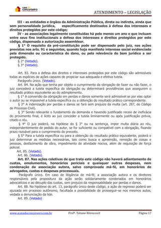 ATENDIMENTO – LEGISLAÇÃO
III - as entidades e órgãos da Administração Pública, direta ou indireta, ainda que
sem personalidade jurídica,
especificamente destinados à defesa dos interesses e
direitos protegidos por este código;
IV - as associações legalmente constituídas há pelo menos um ano e que incluam
entre seus fins institucionais a defesa dos interesses e direitos protegidos por este
código, dispensada a autorização assemblear.
§ 1° O requisito da pré-constituição pode ser dispensado pelo juiz, nas ações
previstas nos arts. 91 e seguintes, quando haja manifesto interesse social evidenciado
pela dimensão ou característica do dano, ou pela relevância do bem jurídico a ser
protegido.
§ 2° (Vetado).
§ 3° (Vetado).
Art. 83. Para a defesa dos direitos e interesses protegidos por este código são admissíveis
todas as espécies de ações capazes de propiciar sua adequada e efetiva tutela.
Parágrafo único. (Vetado).
Art. 84. Na ação que tenha por objeto o cumprimento da obrigação de fazer ou não fazer, o
juiz concederá a tutela específica da obrigação ou determinará providências que assegurem o
resultado prático equivalente ao do adimplemento.
§ 1° A conversão da obrigação em perdas e danos somente será admissível se por elas optar
o autor ou se impossível a tutela específica ou a obtenção do resultado prático correspondente.
§ 2° A indenização por perdas e danos se fará sem prejuízo da multa (art. 287, do Código
de Processo Civil).
§ 3° Sendo relevante o fundamento da demanda e havendo justificado receio de ineficácia
do provimento final, é lícito ao juiz conceder a tutela liminarmente ou após justificação prévia,
citado o réu.
§ 4° O juiz poderá, na hipótese do § 3° ou na sentença, impor multa diária ao réu,
independentemente de pedido do autor, se for suficiente ou compatível com a obrigação, fixando
prazo razoável para o cumprimento do preceito.
§ 5° Para a tutela específica ou para a obtenção do resultado prático equivalente, poderá o
juiz determinar as medidas necessárias, tais como busca e apreensão, remoção de coisas e
pessoas, desfazimento de obra, impedimento de atividade nociva, além de requisição de força
policial.
Art. 85. (Vetado).
Art. 86. (Vetado).
Art. 87. Nas ações coletivas de que trata este código não haverá adiantamento de
custas, emolumentos, honorários periciais e quaisquer outras despesas, nem
condenação da associação autora, salvo comprovada má-fé, em honorários de
advogados, custas e despesas processuais.
Parágrafo único. Em caso de litigância de má-fé, a associação autora e os diretores
responsáveis pela propositura da ação serão solidariamente condenados em honorários
advocatícios e ao décuplo das custas, sem prejuízo da responsabilidade por perdas e danos.
Art. 88. Na hipótese do art. 13, parágrafo único deste código, a ação de regresso poderá ser
ajuizada em processo autônomo, facultada a possibilidade de prosseguir-se nos mesmos autos,
vedada a denunciação da lide.
Art. 89. (Vetado)

www.acasadoconcurseiro.com.br

Profª. Tatiane Bitencourt

Página 17

 