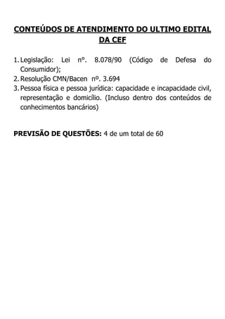 CONTEÚDOS DE ATENDIMENTO DO ULTIMO EDITAL
DA CEF
1. Legislação: Lei n°. 8.078/90 (Código de Defesa do
Consumidor);
2. Resolução CMN/Bacen nº. 3.694
3. Pessoa física e pessoa jurídica: capacidade e incapacidade civil,
representação e domicílio. (Incluso dentro dos conteúdos de
conhecimentos bancários)

PREVISÃO DE QUESTÕES: 4 de um total de 60

 