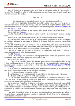 ATENDIMENTO – LEGISLAÇÃO
Art. 90. Aplicam-se às ações previstas neste título as normas do Código de Processo Civil e
da Lei n° 7.347, de 24 de julho de 1985, inclusive no que respeita ao inquérito civil, naquilo que
não contrariar suas disposições.
CAPÍTULO II
Das Ações Coletivas Para a Defesa de Interesses Individuais Homogêneos
Art. 91. Os legitimados de que trata o art. 82 poderão propor, em nome próprio e no
interesse das vítimas ou seus sucessores, ação civil coletiva de responsabilidade pelos danos
individualmente sofridos, de acordo com o disposto nos artigos seguintes. (Redação dada pela Lei
nº 9.008, de 21.3.1995)
Art. 92. O Ministério Público, se não ajuizar a ação, atuará sempre como fiscal da lei.
Parágrafo único. (Vetado).
Art. 93. Ressalvada a competência da Justiça Federal, é competente para a causa a justiça
local:
I - no foro do lugar onde ocorreu ou deva ocorrer o dano, quando de âmbito local;
II - no foro da Capital do Estado ou no do Distrito Federal, para os danos de âmbito nacional
ou regional, aplicando-se as regras do Código de Processo Civil aos casos de competência
concorrente.
Art. 94. Proposta a ação, será publicado edital no órgão oficial, a fim de que os interessados
possam intervir no processo como litisconsortes, sem prejuízo de ampla divulgação pelos meios de
comunicação social por parte dos órgãos de defesa do consumidor.
Art. 95. Em caso de procedência do pedido, a condenação será genérica, fixando a
responsabilidade do réu pelos danos causados.
Art. 96. (Vetado).
Art. 97. A liquidação e a execução de sentença poderão ser promovidas pela vítima e seus
sucessores, assim como pelos legitimados de que trata o art. 82.
Parágrafo único. (Vetado).
Art. 98. A execução poderá ser coletiva, sendo promovida pelos legitimados de que
trata o art. 82, abrangendo as vítimas cujas indenizações já tiveram sido fixadas em sentença de
liquidação, sem prejuízo do ajuizamento de outras execuções. (Redação dada pela Lei nº 9.008,
de 21.3.1995)
§ 1° A execução coletiva far-se-á com base em certidão das sentenças de liquidação, da
qual deverá constar a ocorrência ou não do trânsito em julgado.
§ 2° É competente para a execução o juízo:
I - da liquidação da sentença ou da ação condenatória, no caso de execução individual;
II - da ação condenatória, quando coletiva a execução.
Art. 99. Em caso de concurso de créditos decorrentes de condenação prevista na Lei n.°
7.347, de 24 de julho de 1985 e de indenizações pelos prejuízos individuais resultantes do mesmo
evento danoso, estas terão preferência no pagamento.
Parágrafo único. Para efeito do disposto neste artigo, a destinação da importância recolhida
ao fundo criado pela Lei n°7.347 de 24 de julho de 1985, ficará sustada enquanto pendentes de
decisão de segundo grau as ações de indenização pelos danos individuais, salvo na hipótese de o
patrimônio do devedor ser manifestamente suficiente para responder pela integralidade das
dívidas.
Art. 100. Decorrido o prazo de um ano sem habilitação de interessados em número
compatível com a gravidade do dano, poderão os legitimados do art. 82 promover a liquidação e
execução da indenização devida.
www.acasadoconcurseiro.com.br

Profª. Tatiane Bitencourt

Página 18

 