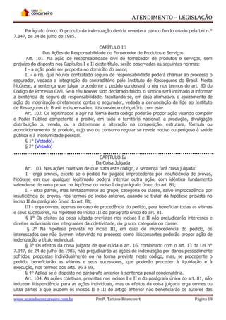 ATENDIMENTO – LEGISLAÇÃO
Parágrafo único. O produto da indenização devida reverterá para o fundo criado pela Lei n.°
7.347, de 24 de julho de 1985.
CAPÍTULO III
Das Ações de Responsabilidade do Fornecedor de Produtos e Serviços
Art. 101. Na ação de responsabilidade civil do fornecedor de produtos e serviços, sem
prejuízo do disposto nos Capítulos I e II deste título, serão observadas as seguintes normas:
I - a ação pode ser proposta no domicílio do autor;
II - o réu que houver contratado seguro de responsabilidade poderá chamar ao processo o
segurador, vedada a integração do contraditório pelo Instituto de Resseguros do Brasil. Nesta
hipótese, a sentença que julgar procedente o pedido condenará o réu nos termos do art. 80 do
Código de Processo Civil. Se o réu houver sido declarado falido, o síndico será intimado a informar
a existência de seguro de responsabilidade, facultando-se, em caso afirmativo, o ajuizamento de
ação de indenização diretamente contra o segurador, vedada a denunciação da lide ao Instituto
de Resseguros do Brasil e dispensado o litisconsórcio obrigatório com este.
Art. 102. Os legitimados a agir na forma deste código poderão propor ação visando compelir
o Poder Público competente a proibir, em todo o território nacional, a produção, divulgação
distribuição ou venda, ou a determinar a alteração na composição, estrutura, fórmula ou
acondicionamento de produto, cujo uso ou consumo regular se revele nocivo ou perigoso à saúde
pública e à incolumidade pessoal.
§ 1° (Vetado).
§ 2° (Vetado)
CAPÍTULO IV
Da Coisa Julgada
Art. 103. Nas ações coletivas de que trata este código, a sentença fará coisa julgada:
I - erga omnes, exceto se o pedido for julgado improcedente por insuficiência de provas,
hipótese em que qualquer legitimado poderá intentar outra ação, com idêntico fundamento
valendo-se de nova prova, na hipótese do inciso I do parágrafo único do art. 81;
II - ultra partes, mas limitadamente ao grupo, categoria ou classe, salvo improcedência por
insuficiência de provas, nos termos do inciso anterior, quando se tratar da hipótese prevista no
inciso II do parágrafo único do art. 81;
III - erga omnes, apenas no caso de procedência do pedido, para beneficiar todas as vítimas
e seus sucessores, na hipótese do inciso III do parágrafo único do art. 81.
§ 1° Os efeitos da coisa julgada previstos nos incisos I e II não prejudicarão interesses e
direitos individuais dos integrantes da coletividade, do grupo, categoria ou classe.
§ 2° Na hipótese prevista no inciso III, em caso de improcedência do pedido, os
interessados que não tiverem intervindo no processo como litisconsortes poderão propor ação de
indenização a título individual.
§ 3° Os efeitos da coisa julgada de que cuida o art. 16, combinado com o art. 13 da Lei n°
7.347, de 24 de julho de 1985, não prejudicarão as ações de indenização por danos pessoalmente
sofridos, propostas individualmente ou na forma prevista neste código, mas, se procedente o
pedido, beneficiarão as vítimas e seus sucessores, que poderão proceder à liquidação e à
execução, nos termos dos arts. 96 a 99.
§ 4º Aplica-se o disposto no parágrafo anterior à sentença penal condenatória.
Art. 104. As ações coletivas, previstas nos incisos I e II e do parágrafo único do art. 81, não
induzem litispendência para as ações individuais, mas os efeitos da coisa julgada erga omnes ou
ultra partes a que aludem os incisos II e III do artigo anterior não beneficiarão os autores das
www.acasadoconcurseiro.com.br

Profª. Tatiane Bitencourt

Página 19

 