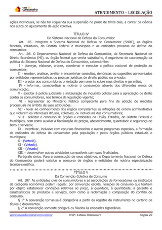 ATENDIMENTO – LEGISLAÇÃO
ações individuais, se não for requerida sua suspensão no prazo de trinta dias, a contar da ciência
nos autos do ajuizamento da ação coletiva.
TÍTULO IV
Do Sistema Nacional de Defesa do Consumidor
Art. 105. Integram o Sistema Nacional de Defesa do Consumidor (SNDC), os órgãos
federais, estaduais, do Distrito Federal e municipais e as entidades privadas de defesa do
consumidor.
Art. 106. O Departamento Nacional de Defesa do Consumidor, da Secretaria Nacional de
Direito Econômico (MJ), ou órgão federal que venha substituí-lo, é organismo de coordenação da
política do Sistema Nacional de Defesa do Consumidor, cabendo-lhe:
I - planejar, elaborar, propor, coordenar e executar a política nacional de proteção ao
consumidor;
II - receber, analisar, avaliar e encaminhar consultas, denúncias ou sugestões apresentadas
por entidades representativas ou pessoas jurídicas de direito público ou privado;
III - prestar aos consumidores orientação permanente sobre seus direitos e garantias;
IV - informar, conscientizar e motivar o consumidor através dos diferentes meios de
comunicação;
V - solicitar à polícia judiciária a instauração de inquérito policial para a apreciação de delito
contra os consumidores, nos termos da legislação vigente;
VI - representar ao Ministério Público competente para fins de adoção de medidas
processuais no âmbito de suas atribuições;
VII - levar ao conhecimento dos órgãos competentes as infrações de ordem administrativa
que violarem os interesses difusos, coletivos, ou individuais dos consumidores;
VIII - solicitar o concurso de órgãos e entidades da União, Estados, do Distrito Federal e
Municípios, bem como auxiliar a fiscalização de preços, abastecimento, quantidade e segurança de
bens e serviços;
IX - incentivar, inclusive com recursos financeiros e outros programas especiais, a formação
de entidades de defesa do consumidor pela população e pelos órgãos públicos estaduais e
municipais;
X - (Vetado).
XI - (Vetado).
XII - (Vetado)
XIII - desenvolver outras atividades compatíveis com suas finalidades.
Parágrafo único. Para a consecução de seus objetivos, o Departamento Nacional de Defesa
do Consumidor poderá solicitar o concurso de órgãos e entidades de notória especialização
técnico-científica.
TÍTULO V
Da Convenção Coletiva de Consumo
Art. 107. As entidades civis de consumidores e as associações de fornecedores ou sindicatos
de categoria econômica podem regular, por convenção escrita, relações de consumo que tenham
por objeto estabelecer condições relativas ao preço, à qualidade, à quantidade, à garantia e
características de produtos e serviços, bem como à reclamação e composição do conflito de
consumo.
§ 1° A convenção tornar-se-á obrigatória a partir do registro do instrumento no cartório de
títulos e documentos.
§ 2° A convenção somente obrigará os filiados às entidades signatárias.
www.acasadoconcurseiro.com.br

Profª. Tatiane Bitencourt

Página 20

 