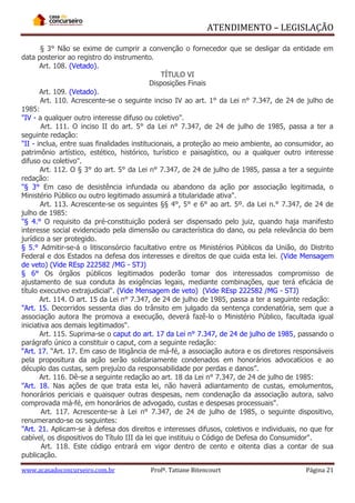 ATENDIMENTO – LEGISLAÇÃO
§ 3° Não se exime de cumprir a convenção o fornecedor que se desligar da entidade em
data posterior ao registro do instrumento.
Art. 108. (Vetado).
TÍTULO VI
Disposições Finais
Art. 109. (Vetado).
Art. 110. Acrescente-se o seguinte inciso IV ao art. 1° da Lei n° 7.347, de 24 de julho de
1985:
"IV - a qualquer outro interesse difuso ou coletivo".
Art. 111. O inciso II do art. 5° da Lei n° 7.347, de 24 de julho de 1985, passa a ter a
seguinte redação:
"II - inclua, entre suas finalidades institucionais, a proteção ao meio ambiente, ao consumidor, ao
patrimônio artístico, estético, histórico, turístico e paisagístico, ou a qualquer outro interesse
difuso ou coletivo".
Art. 112. O § 3° do art. 5° da Lei n° 7.347, de 24 de julho de 1985, passa a ter a seguinte
redação:
"§ 3° Em caso de desistência infundada ou abandono da ação por associação legitimada, o
Ministério Público ou outro legitimado assumirá a titularidade ativa".
Art. 113. Acrescente-se os seguintes §§ 4°, 5° e 6° ao art. 5º. da Lei n.° 7.347, de 24 de
julho de 1985:
"§ 4.° O requisito da pré-constituição poderá ser dispensado pelo juiz, quando haja manifesto
interesse social evidenciado pela dimensão ou característica do dano, ou pela relevância do bem
jurídico a ser protegido.
§ 5.° Admitir-se-á o litisconsórcio facultativo entre os Ministérios Públicos da União, do Distrito
Federal e dos Estados na defesa dos interesses e direitos de que cuida esta lei. (Vide Mensagem
de veto) (Vide REsp 222582 /MG - STJ)
§ 6° Os órgãos públicos legitimados poderão tomar dos interessados compromisso de
ajustamento de sua conduta às exigências legais, mediante combinações, que terá eficácia de
título executivo extrajudicial". (Vide Mensagem de veto) (Vide REsp 222582 /MG - STJ)
Art. 114. O art. 15 da Lei n° 7.347, de 24 de julho de 1985, passa a ter a seguinte redação:
"Art. 15. Decorridos sessenta dias do trânsito em julgado da sentença condenatória, sem que a
associação autora lhe promova a execução, deverá fazê-lo o Ministério Público, facultada igual
iniciativa aos demais legitimados".
Art. 115. Suprima-se o caput do art. 17 da Lei n° 7.347, de 24 de julho de 1985, passando o
parágrafo único a constituir o caput, com a seguinte redação:
“Art. 17. “Art. 17. Em caso de litigância de má-fé, a associação autora e os diretores responsáveis
pela propositura da ação serão solidariamente condenados em honorários advocatícios e ao
décuplo das custas, sem prejuízo da responsabilidade por perdas e danos”.
Art. 116. Dê-se a seguinte redação ao art. 18 da Lei n° 7.347, de 24 de julho de 1985:
"Art. 18. Nas ações de que trata esta lei, não haverá adiantamento de custas, emolumentos,
honorários periciais e quaisquer outras despesas, nem condenação da associação autora, salvo
comprovada má-fé, em honorários de advogado, custas e despesas processuais".
Art. 117. Acrescente-se à Lei n° 7.347, de 24 de julho de 1985, o seguinte dispositivo,
renumerando-se os seguintes:
"Art. 21. Aplicam-se à defesa dos direitos e interesses difusos, coletivos e individuais, no que for
cabível, os dispositivos do Título III da lei que instituiu o Código de Defesa do Consumidor".
Art. 118. Este código entrará em vigor dentro de cento e oitenta dias a contar de sua
publicação.
www.acasadoconcurseiro.com.br

Profª. Tatiane Bitencourt

Página 21

 