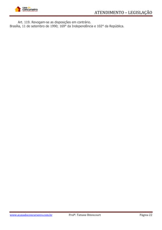 ATENDIMENTO – LEGISLAÇÃO
Art. 119. Revogam-se as disposições em contrário.
Brasília, 11 de setembro de 1990; 169° da Independência e 102° da República.

www.acasadoconcurseiro.com.br

Profª. Tatiane Bitencourt

Página 22

 
