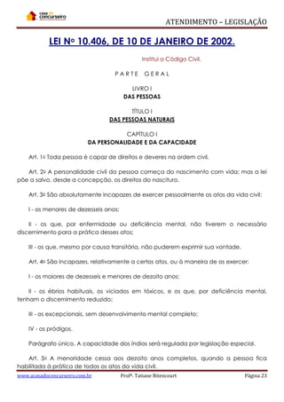 ATENDIMENTO – LEGISLAÇÃO

LEI No 10.406, DE 10 DE JANEIRO DE 2002.
Institui o Código Civil.
PARTE

GERAL

LIVRO I
DAS PESSOAS
TÍTULO I
DAS PESSOAS NATURAIS
CAPÍTULO I
DA PERSONALIDADE E DA CAPACIDADE
Art. 1o Toda pessoa é capaz de direitos e deveres na ordem civil.
Art. 2o A personalidade civil da pessoa começa do nascimento com vida; mas a lei
põe a salvo, desde a concepção, os direitos do nascituro.
Art. 3o São absolutamente incapazes de exercer pessoalmente os atos da vida civil:
I - os menores de dezesseis anos;
II - os que, por enfermidade ou deficiência mental, não tiverem o necessário
discernimento para a prática desses atos;
III - os que, mesmo por causa transitória, não puderem exprimir sua vontade.
Art. 4o São incapazes, relativamente a certos atos, ou à maneira de os exercer:
I - os maiores de dezesseis e menores de dezoito anos;
II - os ébrios habituais, os viciados em tóxicos, e os que, por deficiência mental,
tenham o discernimento reduzido;
III - os excepcionais, sem desenvolvimento mental completo;
IV - os pródigos.
Parágrafo único. A capacidade dos índios será regulada por legislação especial.
Art. 5o A menoridade cessa aos dezoito anos completos, quando a pessoa fica
habilitada à prática de todos os atos da vida civil.
www.acasadoconcurseiro.com.br

Profª. Tatiane Bitencourt

Página 23

 